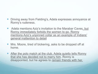  Driving away from Fielding’s, Adela expresses annoyance at
Ronny’s rudeness.
 Adela mentions Aziz’s invitation to the Marabar Caves, but
Ronny immediately forbids the women to go. Ronny
mentions Aziz’s unpinned collar as an example of Indians’
general inattention to detail
 Mrs. Moore, tired of bickering, asks to be dropped off at
home.
 After the polo match at the club, Adela quietly tells Ronny
that she has decided not to marry him. Ronny is
disappointed, but he agrees to remain friends with her.
 