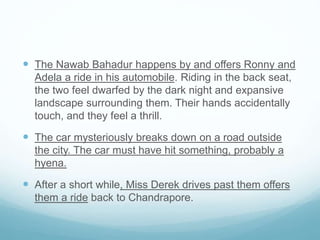  The Nawab Bahadur happens by and offers Ronny and
Adela a ride in his automobile. Riding in the back seat,
the two feel dwarfed by the dark night and expansive
landscape surrounding them. Their hands accidentally
touch, and they feel a thrill.
 The car mysteriously breaks down on a road outside
the city. The car must have hit something, probably a
hyena.
 After a short while, Miss Derek drives past them offers
them a ride back to Chandrapore.
 