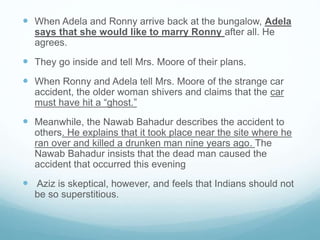  When Adela and Ronny arrive back at the bungalow, Adela
says that she would like to marry Ronny after all. He
agrees.
 They go inside and tell Mrs. Moore of their plans.
 When Ronny and Adela tell Mrs. Moore of the strange car
accident, the older woman shivers and claims that the car
must have hit a “ghost.”
 Meanwhile, the Nawab Bahadur describes the accident to
others. He explains that it took place near the site where he
ran over and killed a drunken man nine years ago. The
Nawab Bahadur insists that the dead man caused the
accident that occurred this evening
 Aziz is skeptical, however, and feels that Indians should not
be so superstitious.
 