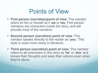 Points of View
 First person (narration)point of view: The narrator
refers to him or herself as I, we or me, First person
narrators are characters inside the story, and will
provide most of the narrative.
 Second person (narration) point of view :The
narrator speaks directly to the reader as 'you,’ This
style is used more rarely in literature.
 Third person (narration) point of view :The narrator
refers to all characters in the story as 'he' or 'she' and
knows their thoughts and sees their actions even when
they're alone.
 