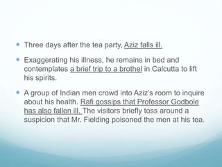  Three days after the tea party, Aziz falls ill.
 Exaggerating his illness, he remains in bed and
contemplates a brief trip to a brothel in Calcutta to lift
his spirits.
 A group of Indian men crowd into Aziz’s room to inquire
about his health. Rafi gossips that Professor Godbole
has also fallen ill. The visitors briefly toss around a
suspicion that Mr. Fielding poisoned the men at his tea.
 