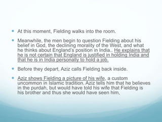  At this moment, Fielding walks into the room.
 Meanwhile, the men begin to question Fielding about his
belief in God, the declining morality of the West, and what
he thinks about England’s position in India.. He explains that
he is not certain that England is justified in holding India and
that he is in India personally to hold a job.
 Before they depart, Aziz calls Fielding back inside.
 Aziz shows Fielding a picture of his wife, a custom
uncommon in Islamic tradition. Aziz tells him that he believes
in the purdah, but would have told his wife that Fielding is
his brother and thus she would have seen him,
 