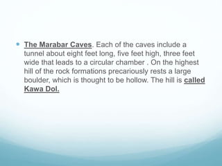  The Marabar Caves. Each of the caves include a
tunnel about eight feet long, five feet high, three feet
wide that leads to a circular chamber . On the highest
hill of the rock formations precariously rests a large
boulder, which is thought to be hollow. The hill is called
Kawa Dol.
 