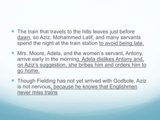  The train that travels to the hills leaves just before
dawn, so Aziz, Mohammed Latif, and many servants
spend the night at the train station to avoid being late.
 Mrs. Moore, Adela, and the women’s servant, Antony,
arrive early in the morning. Adela dislikes Antony and,
on Aziz’s suggestion, she bribes him and orders him to
go home.
 Though Fielding has not yet arrived with Godbole, Aziz
is not nervous, because he knows that Englishmen
never miss trains
 