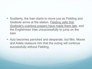  Suddenly, the train starts to move just as Fielding and
Godbole arrive at the station. Fielding yells that
Godbole’s overlong prayers have made them late, and
the Englishman tries unsuccessfully to jump on the
train
 Aziz becomes panicked and desperate, but Mrs. Moore
and Adela reassure him that the outing will continue
successfully without Fielding.
 