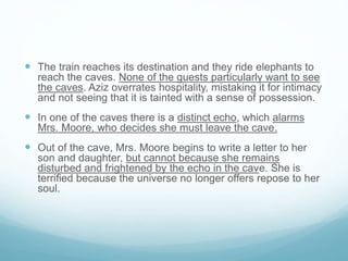  The train reaches its destination and they ride elephants to
reach the caves. None of the guests particularly want to see
the caves. Aziz overrates hospitality, mistaking it for intimacy
and not seeing that it is tainted with a sense of possession.
 In one of the caves there is a distinct echo, which alarms
Mrs. Moore, who decides she must leave the cave.
 Out of the cave, Mrs. Moore begins to write a letter to her
son and daughter, but cannot because she remains
disturbed and frightened by the echo in the cave. She is
terrified because the universe no longer offers repose to her
soul.
 