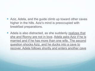  Aziz, Adela, and the guide climb up toward other caves
higher in the hills. Aziz’s mind is preoccupied with
breakfast preparations.
 Adela is also distracted, as she suddenly realizes that
she and Ronny are not in love. Adela asks Aziz if he is
married and if he has more than one wife. The second
question shocks Aziz, and he ducks into a cave to
recover. Adela follows shortly and enters another cave
 