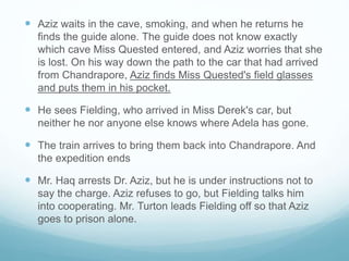  Aziz waits in the cave, smoking, and when he returns he
finds the guide alone. The guide does not know exactly
which cave Miss Quested entered, and Aziz worries that she
is lost. On his way down the path to the car that had arrived
from Chandrapore, Aziz finds Miss Quested's field glasses
and puts them in his pocket.
 He sees Fielding, who arrived in Miss Derek's car, but
neither he nor anyone else knows where Adela has gone.
 The train arrives to bring them back into Chandrapore. And
the expedition ends
 Mr. Haq arrests Dr. Aziz, but he is under instructions not to
say the charge. Aziz refuses to go, but Fielding talks him
into cooperating. Mr. Turton leads Fielding off so that Aziz
goes to prison alone.
 