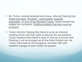  Mr. Turton, looking fanatical and brave, informs Fielding that
Adela has been “insulted”—presumably, sexually
assaulted—in one of the Marabar Caves. Adela herself has
lodged the complaint. Fielding protests that Aziz must be
innocent.
 Turton informs Fielding that there is to be an informal
meeting at the club that night to discuss the accusations.
Turton explains that Adela is quite ill, and he is furious that
Fielding is not as enraged as all the other English are. As
Turton rides back to his bungalow, he looks with self-
satisfied outrage at each Indian he passes.
 