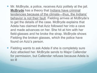  Mr. McBryde, a police, receives Aziz politely at the jail.
McBryde has a theory that Indians have criminal
tendencies because of the climate—thus, the Indians’
behavior is not their fault. Fielding arrives at McBryde’s
to get the details of the case. McBryde explains that
Adela has claimed that Aziz followed her into a cave
and made advances on her. She hit at him with her
field-glasses and he broke the strap. McBryde shows
Fielding the broken glasses, which the police have
found on Aziz’s person.
 Fielding wants to ask Adela if she is completely sure
Aziz attacked her. McBryde sends to Major Callendar
for permission, but Callendar refuses because Adela is
so ill
 