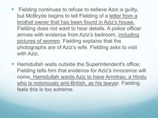  Fielding continues to refuse to believe Aziz is guilty,
but McBryde begins to tell Fielding of a letter from a
brothel owner that has been found in Aziz’s house.
Fielding does not want to hear details. A police officer
arrives with evidence from Aziz’s bedroom, including
pictures of women. Fielding explains that the
photographs are of Aziz’s wife. Fielding asks to visit
with Aziz.
 Hamidullah waits outside the Superintendent's office;
Fielding tells him that evidence for Aziz's innocence will
come. Hamidullah wants Aziz to have Armitrao, a Hindu
who is notoriously anti-British, as his lawyer. Fielding
feels this is too extreme.
 
