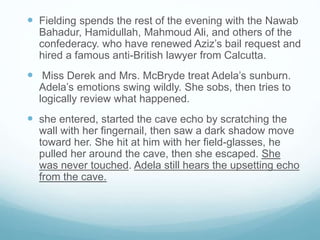  Fielding spends the rest of the evening with the Nawab
Bahadur, Hamidullah, Mahmoud Ali, and others of the
confederacy. who have renewed Aziz’s bail request and
hired a famous anti-British lawyer from Calcutta.
 Miss Derek and Mrs. McBryde treat Adela’s sunburn.
Adela’s emotions swing wildly. She sobs, then tries to
logically review what happened.
 she entered, started the cave echo by scratching the
wall with her fingernail, then saw a dark shadow move
toward her. She hit at him with her field-glasses, he
pulled her around the cave, then she escaped. She
was never touched. Adela still hears the upsetting echo
from the cave.
 