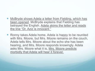  McBryde shows Adela a letter from Fielding, which has
been opened. McBryde explains that Fielding has
betrayed the English. Adela skims the letter and reads
the line “Dr. Aziz is innocent ”
 Ronny takes Adela home. Adela is happy to be reunited
with Mrs. Moore, but Mrs. Moore remains on the couch,
Adela tells Mrs. Moore about the echo she has been
hearing, and Mrs. Moore responds knowingly. Adela
asks Mrs. Moore what it is, Mrs. Moore predicts
morbidly that Adela will hear it forever.
 