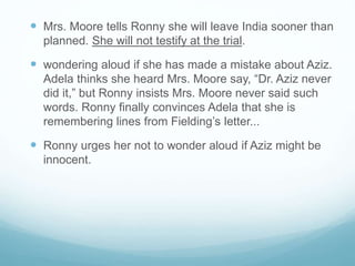  Mrs. Moore tells Ronny she will leave India sooner than
planned. She will not testify at the trial.
 wondering aloud if she has made a mistake about Aziz.
Adela thinks she heard Mrs. Moore say, “Dr. Aziz never
did it,” but Ronny insists Mrs. Moore never said such
words. Ronny finally convinces Adela that she is
remembering lines from Fielding’s letter...
 Ronny urges her not to wonder aloud if Aziz might be
innocent.
 
