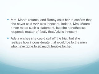  Mrs. Moore returns, and Ronny asks her to confirm that
she never said Aziz was innocent. Indeed, Mrs. Moore
never made such a statement, but she nonetheless
responds matter-of-factly that Aziz is innocent
 Adela wishes she could call off the trial, but she
realizes how inconsiderate that would be to the men
who have gone to so much trouble for her.
 