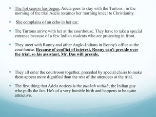  The hot season has begun, Adela goes to stay with the Turtons , in the
morning of the trial Adela resumes her morning kneel to Christianity.
 She complains of an echo in her ear.
 The Turtons arrive with her at the courthouse. They have to take a special
entrance because of a few Indian students who are protesting in front.
 They meet with Ronny and other Anglo-Indians in Ronny's office at the
courthouse. Because of conflict of interest, Ronny can't preside over
the trial, so his assistant, Mr. Das will preside.
 They all enter the courtroom together, preceded by special chairs to make
them appear more dignified than the rest of the attendees at the trial.
 The first thing that Adela notices is the punkah wallah, the Indian guy
who pulls the fan. He's of a very humble birth and happens to be quite
attractive.
 
