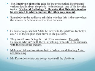  Mr. McBryde opens the case for the prosecution. He presents
various details about the picnic. he introduces one of his favorite
topics: "Oriental Pathology." He notes that Orientals tend to
be attracted to whites, but not the other way around.
 Somebody in the audience asks him whether this is the case when
the woman is far less attractive than the man..
 Callendar requests that Adela be moved to the platform for better
air. All of the English then move to the platform.
 They are all now facing the rest of the courtroom. The only
European who isn't with them is Fielding, who sits in the audience
with the rest of the Indians.
 Mahmoud Ali and Amritrao, both of whom are defending Aziz, ,
are protesting
 Mr. Das orders everyone except Adela off the platform.
 