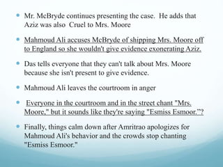  Mr. McBryde continues presenting the case. He adds that
Aziz was also Cruel to Mrs. Moore
 Mahmoud Ali accuses McBryde of shipping Mrs. Moore off
to England so she wouldn't give evidence exonerating Aziz.
 Das tells everyone that they can't talk about Mrs. Moore
because she isn't present to give evidence.
 Mahmoud Ali leaves the courtroom in anger
 Everyone in the courtroom and in the street chant "Mrs.
Moore," but it sounds like they're saying "Esmiss Esmoor.”?
 Finally, things calm down after Amritrao apologizes for
Mahmoud Ali's behavior and the crowds stop chanting
"Esmiss Esmoor."
 