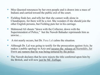 Miss Quested renounces by her own people and is drawn into a mass of
Indians and carried toward the public exit of the court.
 Fielding finds her, and tells her that she cannot walk alone in
Chandrapore, for there will be a riot. She wonders if she should join the
other English persons, but Fielding puts her in his carriage.
 Mahmoud Ali shouts "down with the Collector, down with the
Superintendent of Police,” but the Nawab Bahadur reprimands him as
unwise…
 A riot nearly occurs, but Dr. Pana Lal calms the situation.
 Although Dr. Lal was going to testify for the prosecution against Aziz, he
makes a public apology to Aziz and secures the release of Nureddin, for
there are rumors that he was being tortured by the police.
 The Nawab declares that he now rejects the title conferred upon him by
the British, and will now just be Mr. Zulfiqar.
 