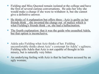  Fielding and Miss Quested remain isolated at the college and have
the first of several curious conversations. He asks her why she
would make a charge if she were to withdraw it, but she cannot
give a definitive answer.
 He thinks of 4 explanation but offers three : Aziz is guilty as her
friends think , she invented the charge out of malice which is
what Fielding's friends think ; or, she had a hallucination.
 The fourth explanation: that it was the guide who assaulted Adela,
but that option is inconclusive.
 Adela asks Fielding what Aziz thinks of her. Fielding
uncomfortably thinks about Aziz’s contempt for Adela’s ugliness.
Fielding tells Adela that Aziz is not capable of thought in his
misery, but is naturally very bitter.
 An underlying feeling with Aziz is that he had been accused by an
ugly woman;
 