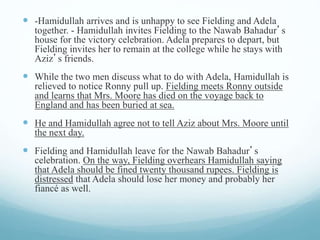  -Hamidullah arrives and is unhappy to see Fielding and Adela
together. - Hamidullah invites Fielding to the Nawab Bahadur’s
house for the victory celebration. Adela prepares to depart, but
Fielding invites her to remain at the college while he stays with
Aziz’s friends.
 While the two men discuss what to do with Adela, Hamidullah is
relieved to notice Ronny pull up. Fielding meets Ronny outside
and learns that Mrs. Moore has died on the voyage back to
England and has been buried at sea.
 He and Hamidullah agree not to tell Aziz about Mrs. Moore until
the next day.
 Fielding and Hamidullah leave for the Nawab Bahadur’s
celebration. On the way, Fielding overhears Hamidullah saying
that Adela should be fined twenty thousand rupees. Fielding is
distressed that Adela should lose her money and probably her
fiancé as well.
 
