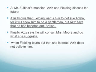  At Mr. Zulfiqar's mansion, Aziz and Fielding discuss the
future.
 Aziz knows that Fielding wants him to not sue Adela,
for it will show him to be a gentleman, but Aziz says
that he has become anti-British .
 Finally, Aziz says he will consult Mrs. Moore and do
what she suggests.
 when Fielding blurts out that she is dead, Aziz does
not believe him.
 
