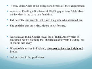  Ronny visits Adela at the college and breaks off their engagement.
 Adela and Fielding talk afterward. Fielding questions Adela about
the incident in the cave one final time.
 Indifferently, she accepts that it was the guide who assaulted her.
 She explains that only Mrs. Moore knew for sure.
 Adela leaves India. On her travel out of India, Antony tries to
blackmail her by claiming that she had an affair with Fielding, but
she turns him away.
 When Adela arrives in England, she vows to look up Ralph and
Stella
 and to return to her profession.
 