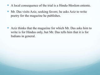  A local consequence of the trial is a Hindu-Moslem entente.
 Mr. Das visits Aziz, seeking favors; he asks Aziz to write
poetry for the magazine he publishes.
 Aziz thinks that the magazine for which Mr. Das asks him to
write is for Hindus only, but Mr. Das tells him that it is for
Indians in general.
 
