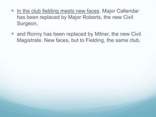  In the club fielding meets new faces. Major Callendar
has been replaced by Major Roberts, the new Civil
Surgeon,
 and Ronny has been replaced by Milner, the new Civil
Magistrate. New faces, but to Fielding, the same club.
 