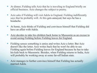  At dinner, Fielding tells Aziz that he is traveling to England briefly on
official business. Aziz changes the subject to poetry.
 Aziz asks if Fielding will visit Adela in England. Fielding indifferently
says that he probably will. At this gets annoyed, but says he has a
headache.
 At home, Aziz thinks of Fielding and convinces himself that Fielding did
have an affair with Adela.
 Aziz decides to take his children back home to Mussoorie as an excuse to
avoid seeing Fielding before Fielding leaves for England.
 Fielding senses something is amiss and writes Aziz a letter. But Aziz
doesn't like the letter. Aziz writes back that he won't be able to see
Fielding again before Fielding leaves for England because he has to take
his kids back to Mussoorie. Besides, when Fielding returns to India, Aziz
will probably be working away at some far-off Indian state.
 Aziz manages to further convince himself that Fielding has actually
married Adela.
 