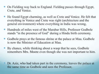  On Fielding way back to England. Fielding passes through Egypt,
Crete, and Venice.
 He found Egypt charming, as well as Crete and Venice. He felt that
everything in Venice and Crete was right (architecture and the
general environment) where everything in India was wrong,
 Hundreds of miles west of the Marabar Hills, Professor Godbole
stands "in the presence of God” during a Hindu birth ceremony.
 Godbole prays at the famous shrine at the palace at Mau. Godbole
is now the Minister of Education at Mau.
 By chance, while thinking about a wasp that he sees, Godbole
remembers Mrs. Moore even though she was not important to him.
 Dr. Aziz, who had taken part in the ceremony, leaves the palace at
the same time as Godbole and sees the Professor,
 
