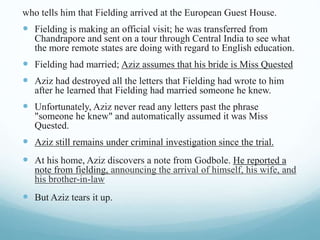 who tells him that Fielding arrived at the European Guest House.
 Fielding is making an official visit; he was transferred from
Chandrapore and sent on a tour through Central India to see what
the more remote states are doing with regard to English education.
 Fielding had married; Aziz assumes that his bride is Miss Quested
 Aziz had destroyed all the letters that Fielding had wrote to him
after he learned that Fielding had married someone he knew.
 Unfortunately, Aziz never read any letters past the phrase
"someone he knew" and automatically assumed it was Miss
Quested.
 Aziz still remains under criminal investigation since the trial.
 At his home, Aziz discovers a note from Godbole. He reported a
note from fielding, announcing the arrival of himself, his wife, and
his brother-in-law
 But Aziz tears it up.
 