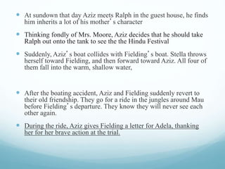  At sundown that day Aziz meets Ralph in the guest house, he finds
him inherits a lot of his mother’s character
 Thinking fondly of Mrs. Moore, Aziz decides that he should take
Ralph out onto the tank to see the the Hindu Festival
 Suddenly, Aziz’s boat collides with Fielding’s boat. Stella throws
herself toward Fielding, and then forward toward Aziz. All four of
them fall into the warm, shallow water,
 After the boating accident, Aziz and Fielding suddenly revert to
their old friendship. They go for a ride in the jungles around Mau
before Fielding’s departure. They know they will never see each
other again.
 During the ride, Aziz gives Fielding a letter for Adela, thanking
her for her brave action at the trial.
 