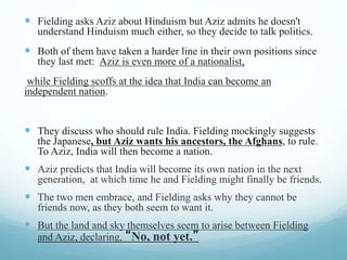  Fielding asks Aziz about Hinduism but Aziz admits he doesn't
understand Hinduism much either, so they decide to talk politics.
 Both of them have taken a harder line in their own positions since
they last met: Aziz is even more of a nationalist,
while Fielding scoffs at the idea that India can become an
independent nation.
 They discuss who should rule India. Fielding mockingly suggests
the Japanese, but Aziz wants his ancestors, the Afghans, to rule.
To Aziz, India will then become a nation.
 Aziz predicts that India will become its own nation in the next
generation, at which time he and Fielding might finally be friends.
 The two men embrace, and Fielding asks why they cannot be
friends now, as they both seem to want it.
 But the land and sky themselves seem to arise between Fielding
and Aziz, declaring, “No, not yet.”
 