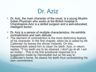 Dr. Aziz
 Dr. Aziz, the main character of the novel, is a young Muslim
Indian Physician who works at the British hospital in
Chandrapore.Aziz is a skilled surgeon and a well-educated,
intelligent doctor,
 Dr. Aziz is a person of multiple characteristics. He exhibits
contradictions and rash attitude.
 The element of contradiction is the most distinctive feature
of his character. In the first chapter, when he is called by Mr.
Callendar he leaves the dinner instantly. On this,
Hameedullah asked him to clean his teeth. Aziz, in return,
replies, "If my teeth are to be cleaned, I don't go at all. I am
an Indian…This is his first emotional response to a
suggestion made by Hamidullah but on his way to
Callendar's home, he cleans his teeth thus contradicting his
own commitment.
 
