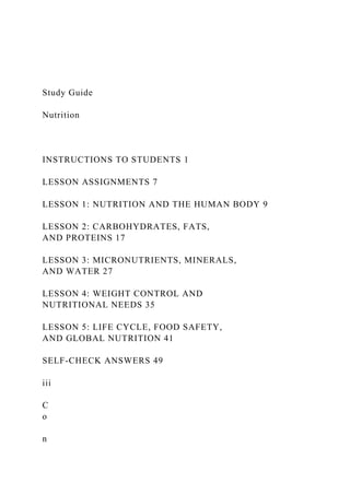 Study Guide
Nutrition
INSTRUCTIONS TO STUDENTS 1
LESSON ASSIGNMENTS 7
LESSON 1: NUTRITION AND THE HUMAN BODY 9
LESSON 2: CARBOHYDRATES, FATS,
AND PROTEINS 17
LESSON 3: MICRONUTRIENTS, MINERALS,
AND WATER 27
LESSON 4: WEIGHT CONTROL AND
NUTRITIONAL NEEDS 35
LESSON 5: LIFE CYCLE, FOOD SAFETY,
AND GLOBAL NUTRITION 41
SELF-CHECK ANSWERS 49
iii
C
o
n
 