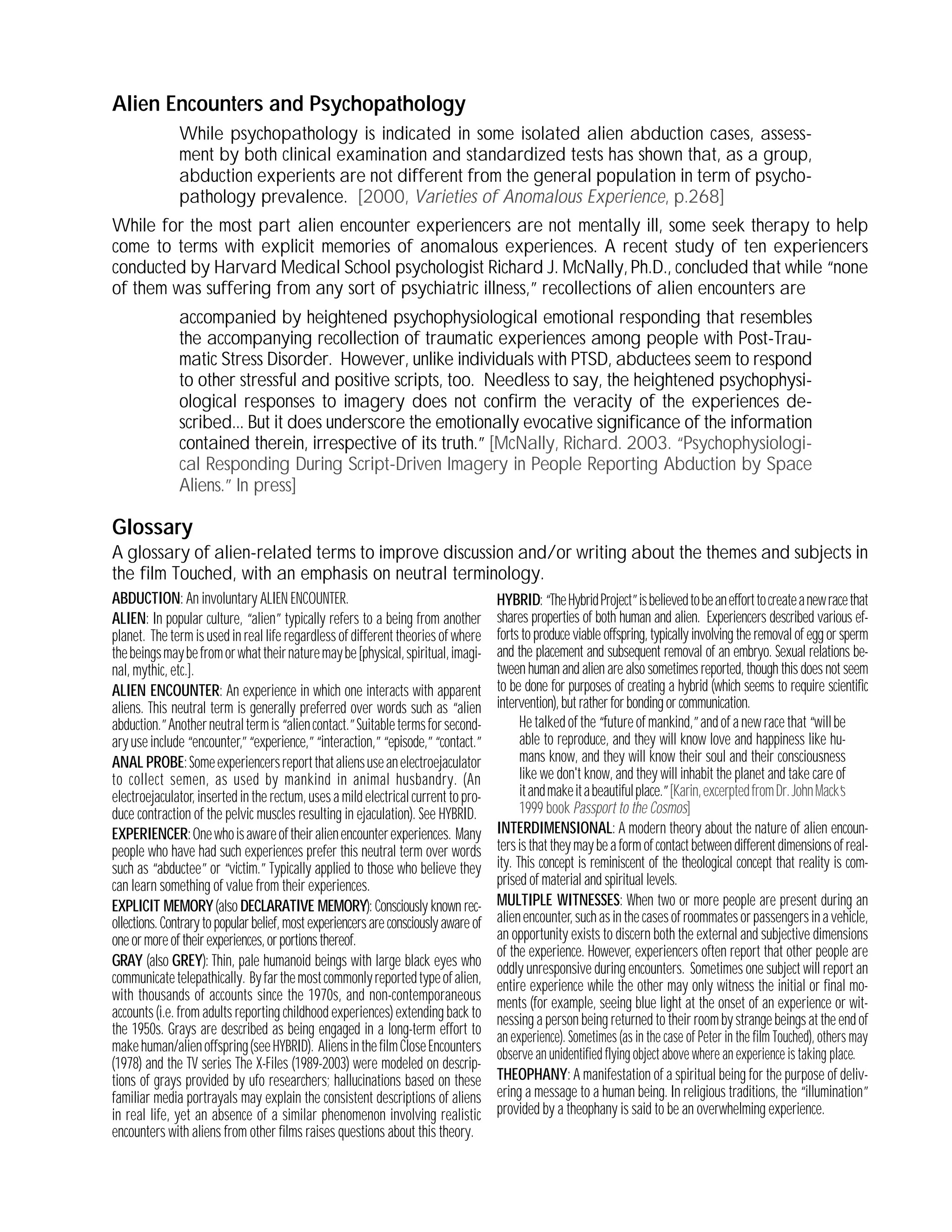 Alien Encounters and Psychopathology
While psychopathology is indicated in some isolated alien abduction cases, assess-
ment by both clinical examination and standardized tests has shown that, as a group,
abduction experients are not different from the general population in term of psycho-
pathology prevalence. [2000, Varieties of Anomalous Experience, p.268]
While for the most part alien encounter experiencers are not mentally ill, some seek therapy to help
come to terms with explicit memories of anomalous experiences. A recent study of ten experiencers
conducted by Harvard Medical School psychologist Richard J. McNally, Ph.D., concluded that while “none
of them was suffering from any sort of psychiatric illness,”recollections of alien encounters are
accompanied by heightened psychophysiological emotional responding that resembles
the accompanying recollection of traumatic experiences among people with Post-Trau-
matic Stress Disorder. However, unlike individuals with PTSD, abductees seem to respond
to other stressful and positive scripts, too. Needless to say, the heightened psychophysi-
ological responses to imagery does not confirm the veracity of the experiences de-
scribed... But it does underscore the emotionally evocative significance of the information
contained therein, irrespective of its truth.”[McNally, Richard. 2003. “Psychophysiologi-
cal Responding During Script-Driven Imagery in People Reporting Abduction by Space
Aliens.”In press]
Glossary
A glossary of alien-related terms to improve discussion and/or writing about the themes and subjects in
the film Touched, with an emphasis on neutral terminology.
ABDUCTION: An involuntary ALIEN ENCOUNTER.
ALIEN: In popular culture, “alien”typically refers to a being from another
planet. The term is used in real life regardless of different theories of where
thebeingsmaybefromorwhattheirnaturemaybe[physical,spiritual,imagi-
nal, mythic, etc.].
ALIEN ENCOUNTER: An experience in which one interacts with apparent
aliens. This neutral term is generally preferred over words such as “alien
abduction.”Anotherneutraltermis“aliencontact.”Suitabletermsforsecond-
aryuseinclude“encounter,”“experience,”“interaction,”“episode,”“contact.”
ANAL PROBE:Someexperiencersreportthataliensuseanelectroejaculator
to collect semen, as used by mankind in animal husbandry. (An
electroejaculator, inserted in the rectum, uses a mild electrical current to pro-
duce contraction of the pelvic muscles resulting in ejaculation). See HYBRID.
EXPERIENCER:Onewhoisawareoftheiralienencounterexperiences. Many
people who have had such experiences prefer this neutral term over words
such as “abductee”or “victim.”Typically applied to those who believe they
can learn something of value from their experiences.
EXPLICIT MEMORY(also DECLARATIVE MEMORY): Consciously known rec-
ollections.Contrarytopopularbelief,mostexperiencersareconsciouslyawareof
oneormoreoftheirexperiences,orportionsthereof.
GRAY (also GREY): Thin, pale humanoid beings with large black eyes who
communicatetelepathically. Byfarthemostcommonlyreportedtypeofalien,
with thousands of accounts since the 1970s, and non-contemporaneous
accounts (i.e. from adults reporting childhood experiences) extending back to
the 1950s. Grays are described as being engaged in a long-term effort to
makehuman/alienoffspring(seeHYBRID). AliensinthefilmCloseEncounters
(1978) and the TV series The X-Files (1989-2003) were modeled on descrip-
tions of grays provided by ufo researchers; hallucinations based on these
familiar media portrayals may explain the consistent descriptions of aliens
in real life, yet an absence of a similar phenomenon involving realistic
encounters with aliens from other films raises questions about this theory.
HYBRID:“TheHybridProject”isbelievedtobeanefforttocreateanewracethat
shares properties of both human and alien. Experiencers described various ef-
forts to produce viable offspring, typically involving the removal of egg or sperm
and the placement and subsequent removal of an embryo. Sexual relations be-
tween human and alien are also sometimes reported, though this does not seem
to be done for purposes of creating a hybrid (which seems to require scientific
intervention),butratherforbondingorcommunication.
He talked of the “futureofmankind,”andofanewracethat“willbe
able to reproduce, and they will know love and happiness like hu-
mans know, and they will know their soul and their consciousness
like we don't know, and they will inhabit the planet and take care of
itandmakeitabeautifulplace.”[Karin,excerptedfromDr.JohnMack’s
1999 book Passport to the Cosmos]
INTERDIMENSIONAL: A modern theory about the nature of alien encoun-
tersisthattheymaybeaformofcontactbetweendifferentdimensionsofreal-
ity. This concept is reminiscent of the theological concept that reality is com-
prised of material and spiritual levels.
MULTIPLE WITNESSES: When two or more people are present during an
alienencounter,suchasinthecasesofroommatesorpassengersinavehicle,
an opportunity exists to discern both the external and subjective dimensions
of the experience. However, experiencers often report that other people are
oddly unresponsive during encounters. Sometimes one subject will report an
entire experience while the other may only witness the initial or final mo-
ments (for example, seeing blue light at the onset of an experience or wit-
nessing a person being returned to their roombystrangebeingsattheendof
an experience). Sometimes (as in the case of Peter in the film Touched), others may
observe an unidentified flying object above where an experience is taking place.
THEOPHANY: A manifestation of a spiritual being for the purpose of deliv-
ering a message to a human being. In religious traditions, the “illumination”
provided by a theophany is said to be an overwhelming experience.
 