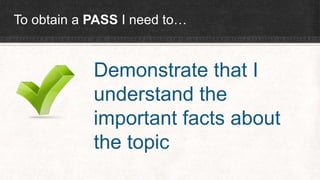To obtain a PASS I need to…
Demonstrate that I
understand the
important facts about
the topic
 