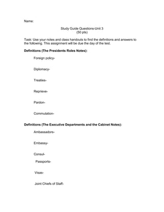 Name:

                           Study Guide Questions-Unit 3
                                     (50 pts)

Task: Use your notes and class handouts to find the definitions and answers to
the following. This assignment will be due the day of the test.

Definitions (The Presidents Roles Notes):

        Foreign policy-


        Diplomacy-


        Treaties-


        Reprieve-


        Pardon-


        Commutation-


Definitions (The Executive Departments and the Cabinet Notes):

        Ambassadors-


        Embassy-


        Consul-

         Passports-


        Visas-


        Joint Chiefs of Staff-
 