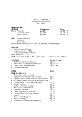 COLEGIO SAN PATRICIO
                             3rd Period Study Guide
                                   5th Grade

LANGUAGE ARTS
READING                                   Book pages                  Wkbk
Stories: Weslandia                        pg. 396                     pg. 151, 158
         Leonardos Horse                  pg. 292                     pg. 111, 118
         Stormi Giovani                   pg. 462                     pg. 181, 188

Skill:  Draw Conclusions
        Main Idea
        Generalize
Study: Vocabulary words, read stories, quizzes and workbook pages.

SPELLING
• Spell Compound Words
• Study the Words ( 1 – 25 )
• Study the sentences ( 1 to 10)
Study sentences ( 1 – 10 )
Workbook pages: 45, 46, 47, 48, 61, 62, 63, 64, 73, 74, 75, 76,69, 70, 71 and 72

GRAMMAR                                                 Workbook pages
• Past, Present and Future Tenses                       pgs. 41 – 44
• Prepositions and Prepositional Phrases                pgs. 57 – 60
• Subject and Object Pronouns                           pgs. 61 - 64
• List of Irregular Verbs

MATH                                                    WKBK
Study the following
•   Roman Numerals worksheet
•   Compare, Order and Round Decimals                   pg. 7
•   Explore Addition and Subtraction with Decimals      pg. 71
•   Add Decimals and Subtract Decimals worksheet
•   Estimate Decimal Sums and Differences               pg. 74
•   Multiply Fractions                                  pg. 77
•   Multiply with Mixed Numbers                         pg. 78
•   Write Zeros in the Dividend                         pg. 93
•   Repeating Decimals                                  pg. 94
•   Divide a Decimal by a Decimal                       pg. 95
•   Problem Solving. Write the quotient                 pg. 96
•   Volume                                              pg. 117
•   Area of a Parallelogram                             pg. 108
•   Area of a Triangle                                  pg. 109
•   Perimeter and Area of Irregular Figures             pg. 110
 