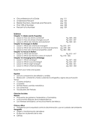 •   Circumference of a Circle                               pg. 111
•   Understand Percent                                      pg. 125
•   Relate Fractions, Decimals and Percents                 pg. 126
•   Find 10% of Number                                      pg. 128
•   Percent of a Number                                     pg. 129


Science
Chapter 11: Mater and its Properties
• Lesson 2: How do atoms combine?                                  Pg. 348 – 353
• Lesson 3: How do phase changes occur?                            Pg. 354 – 357
• Lesson 4: What are mixtures and solutions?                       Pg. 358 – 361
Chapter 12: Changes in Matter
• Lesson 1: What are chemical changes?                      Pg. 375 – 377
• Lesson 2: What are some kinds of chemical reactions       pg. 378 – 381
• Lesson 3: How are chemical properties used?               Pg. 382 – 385
Chapter 13: Forces in Motion
• Lesson 2: What are forces?                                       Pg. 410 – 417
• Lesson 3: What are Newton’s laws of motion?               Pg. 418 – 425
Chapter 14: Changing forms of Energy
• Lesson 1: What is energy?                                        Pg. 447 – 453
• Lesson 2: What is sound energy?                                  Pg. 454 – 457
• Lesson 3: What is light energy?                                  Pg. 458 – 461
• Lesson 4; What is thermal energy                                 pg. 462 – 465

Study from your notes and quizzes

Español
• Lectura comprensiva de reflexiòn y anàlisis
• Redacción coherente y fluída cuidando la ortografía y signos de puntuación
Temas
• Cuadros sinóptico
• La poesía
• Sentido literal y sentido metafórico
• Los conectivos
• Vocabulario 3er Período

Ciencias Sociales
Historia
• Propuestas de gobierno: Federalistas y Centralistas
• La economía después de la independencia
• Los intereses extranjeros y el reconocimiento de México

Cívica y ética
• Trabajemos por la equidad contra la discriminación y por el cuidado del ambiente
Geografía
• Origen y transformación del relieve
• El agua en el planeta de la vida
•   Climas
 