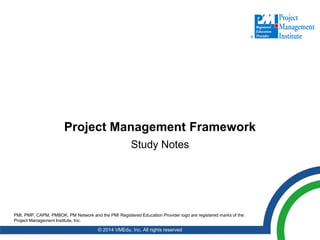 Project Management Framework
Study Notes
© 2014 VMEdu, Inc. All rights reserved
PMI, PMP, CAPM, PMBOK, PM Network and the PMI Registered Education Provider logo are registered marks of the
Project Management Institute, Inc.
 