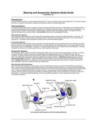 ______________________________________________________________________________
Steering and Suspension Systems Study Guide
©2004 Melior, Inc.
____________________________________________________________________________________
Introduction
A vehicle chassis is made up of several systems that all work in unison to provide a safe and comfortable ride. The chassis includes
the frame (or unibody), brake system, steering and suspension systems, and wheel assemblies.
Steering Systems
The steering system works with the suspension system to provide directional control with a comfortable amount of steering effort. It
must do this while allowing for the necessary movement in the vehicle’s suspension system. Some parts serve both systems. The
steering system consists of a steering gear, steering linkage, a steering column and a steering wheel. Two types of steering
systems are widely used in today’s vehicles: rack-and-pinion steering and “conventional” steering.
Rack-and-pinion Steering
Rack-and-pinion steering transmits circular motion from the steering wheel to a pinion that meshes with teeth on a flat rack. The
pinion moves the rack in a linear direction, steering the wheels. Rack-and-pinion steering can be found on cars, mini-vans and
small SUVs. It is simpler and less expensive to produce than conventional steering systems.
Conventional Steering
Conventional steering transmits the circular motion from the steering wheel through a gear that moves an arm through a back-and-
forth arc, acting on a set of linkages to steer the wheels. It is also referred to as “recirculating ball” or “worm gear” steering, for the
type of gear it uses, or “parallelogram,” “trapezium,” or simply “linkage” steering, for the shape formed by the linkage set. This type
of system can be found on most rear wheel drive cars, light trucks and full size vans.
Suspension Systems
The suspension system supports the vehicle, allowing the wheels to move up and down over irregularities in the road. It cushions
the ride for the frame, engine, transmission, and passengers, while keeping the tires in firm contact with the road under all
conditions. Suspension system parts include springs, dampening devices (shocks), ball joints, steering knuckles, and spindles or
axles. Two types of front suspension systems are widely used in today’s vehicles: the MacPherson strut suspension and the
short/long arm (SLA) suspension. Early automobiles and some medium- and heavy-duty trucks and four-wheel drive vehicles
have a straight axle (I-beam) front suspension, and up until recently some light trucks were built with a variation called a twin I-
beam suspension. Many rear suspensions still use a straight axle.
Short/Long Arm (SLA) Suspension
Each side of the SLA suspension consists of two control arms attached to the frame at one end and the steering knuckle at the
other. The arms pivot on ball joints at the steering knuckle, and on rubber bushings at the frame. A variety of spring arrangements
may be used; a coil spring placed between the two arms is the most common, but the spring may be mounted over the upper control
arm, or it may be a torsion bar attached to the lower control arm. Using a shorter upper arm allows the track width to remain
constant at the road surface during spring compression, eliminating the tire slide or scrub that would occur if the arms were of the
same length. A conventional steering system is commonly used with this suspension, which may also be referred to as a
conventional suspension.
Conventional, SLA Suspension with Conventional Steering
 