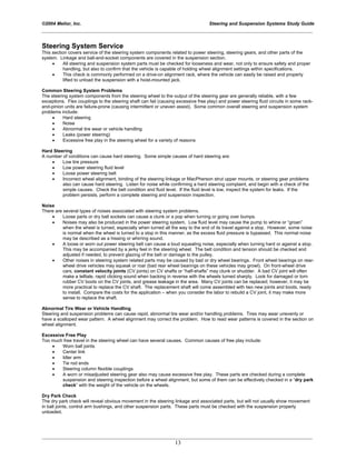 ©2004 Melior, Inc. Steering and Suspension Systems Study Guide
_____________________________________________________________________________________________
_____________________________________________________________________________________________
13
Steering System Service
This section covers service of the steering system components related to power steering, steering gears, and other parts of the
system. Linkage and ball-and-socket components are covered in the suspension section.
• All steering and suspension system parts must be checked for looseness and wear, not only to ensure safety and proper
handling, but also to confirm that the vehicle is capable of holding wheel alignment settings within specifications.
• This check is commonly performed on a drive-on alignment rack, where the vehicle can easily be raised and properly
lifted to unload the suspension with a hoist-mounted jack.
Common Steering System Problems
The steering system components from the steering wheel to the output of the steering gear are generally reliable, with a few
exceptions. Flex couplings to the steering shaft can fail (causing excessive free play) and power steering fluid circuits in some rack-
and-pinion units are failure-prone (causing intermittent or uneven assist). Some common overall steering and suspension system
problems include:
• Hard steering
• Noise
• Abnormal tire wear or vehicle handling
• Leaks (power steering)
• Excessive free play in the steering wheel for a variety of reasons
Hard Steering
A number of conditions can cause hard steering. Some simple causes of hard steering are:
• Low tire pressure
• Low power steering fluid level
• Loose power steering belt
• Incorrect wheel alignment, binding of the steering linkage or MacPherson strut upper mounts, or steering gear problems
also can cause hard steering. Listen for noise while confirming a hard steering complaint, and begin with a check of the
simple causes. Check the belt condition and fluid level. If the fluid level is low, inspect the system for leaks. If the
problem persists, perform a complete steering and suspension inspection.
Noise
There are several types of noises associated with steering system problems.
• Loose parts or dry ball sockets can cause a clunk or a pop when turning or going over bumps.
• Noises may also be produced in the power steering system. Low fluid level may cause the pump to whine or “groan”
when the wheel is turned, especially when turned all the way to the end of its travel against a stop. However, some noise
is normal when the wheel is turned to a stop in this manner, as the excess fluid pressure is bypassed. This normal noise
may be described as a hissing or whirring sound.
• A loose or worn out power steering belt can cause a loud squealing noise, especially when turning hard or against a stop.
This may be accompanied by a jerky feel in the steering wheel. The belt condition and tension should be checked and
adjusted if needed, to prevent glazing of the belt or damage to the pulley.
• Other noises in steering system related parts may be caused by bad or dry wheel bearings. Front wheel bearings on rear-
wheel drive vehicles may squeak or roar (bad rear wheel bearings on these vehicles may growl). On front-wheel drive
cars, constant velocity joints (CV joints) on CV shafts or “half-shafts” may clunk or shudder. A bad CV joint will often
make a telltale, rapid clicking sound when backing in reverse with the wheels turned sharply. Look for damaged or torn
rubber CV boots on the CV joints, and grease leakage in the area. Many CV joints can be replaced; however, it may be
more practical to replace the CV shaft. The replacement shaft will come assembled with two new joints and boots, ready
to install. Compare the costs for the application – when you consider the labor to rebuild a CV joint, it may make more
sense to replace the shaft.
Abnormal Tire Wear or Vehicle Handling
Steering and suspension problems can cause rapid, abnormal tire wear and/or handling problems. Tires may wear unevenly or
have a scalloped wear pattern. A wheel alignment may correct the problem. How to read wear patterns is covered in the section on
wheel alignment.
Excessive Free Play
Too much free travel in the steering wheel can have several causes. Common causes of free play include:
• Worn ball joints
• Center link
• Idler arm
• Tie rod ends
• Steering column flexible couplings
• A worn or misadjusted steering gear also may cause excessive free play. These parts are checked during a complete
suspension and steering inspection before a wheel alignment, but some of them can be effectively checked in a “dry park
check” with the weight of the vehicle on the wheels.
Dry Park Check
The dry park check will reveal obvious movement in the steering linkage and associated parts, but will not usually show movement
in ball joints, control arm bushings, and other suspension parts. These parts must be checked with the suspension properly
unloaded.
 