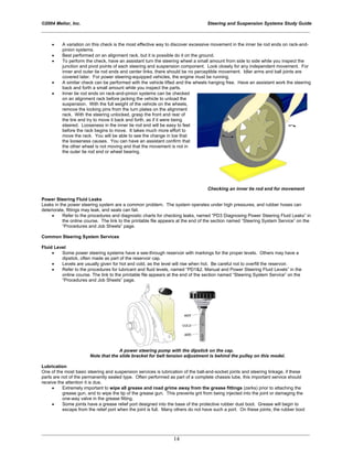 ©2004 Melior, Inc. Steering and Suspension Systems Study Guide
_____________________________________________________________________________________________
_____________________________________________________________________________________________
14
• A variation on this check is the most effective way to discover excessive movement in the inner tie rod ends on rack-and-
pinion systems.
• Best performed on an alignment rack, but it is possible do it on the ground.
• To perform the check, have an assistant turn the steering wheel a small amount from side to side while you inspect the
junction and pivot points of each steering and suspension component. Look closely for any independent movement. For
inner and outer tie rod ends and center links, there should be no perceptible movement. Idler arms and ball joints are
covered later. For power steering-equipped vehicles, the engine must be running.
• A similar check can be performed with the vehicle lifted and the wheels hanging free. Have an assistant work the steering
back and forth a small amount while you inspect the parts.
• Inner tie rod ends on rack-and-pinion systems can be checked
on an alignment rack before jacking the vehicle to unload the
suspension. With the full weight of the vehicle on the wheels,
remove the locking pins from the turn plates on the alignment
rack. With the steering unlocked, grasp the front and rear of
the tire and try to move it back and forth, as if it were being
steered. Looseness in the inner tie rod end will be easy to feel
before the rack begins to move. It takes much more effort to
move the rack. You will be able to see the change in toe that
the looseness causes. You can have an assistant confirm that
the other wheel is not moving and that the movement is not in
the outer tie rod end or wheel bearing.
Checking an inner tie rod end for movement
Power Steering Fluid Leaks
Leaks in the power steering system are a common problem. The system operates under high pressures, and rubber hoses can
deteriorate, fittings may leak, and seals can fail.
• Refer to the procedures and diagnostic charts for checking leaks, named “PD3 Diagnosing Power Steering Fluid Leaks” in
the online course. The link to the printable file appears at the end of the section named “Steering System Service” on the
“Procedures and Job Sheets” page.
Common Steering System Services
Fluid Level
• Some power steering systems have a see-through reservoir with markings for the proper levels. Others may have a
dipstick, often made as part of the reservoir cap.
• Levels are usually given for hot and cold, as the level will rise when hot. Be careful not to overfill the reservoir.
• Refer to the procedures for lubricant and fluid levels, named “PD1&2. Manual and Power Steering Fluid Levels” in the
online course. The link to the printable file appears at the end of the section named “Steering System Service” on the
“Procedures and Job Sheets” page.
A power steering pump with the dipstick on the cap.
Note that the slide bracket for belt tension adjustment is behind the pulley on this model.
Lubrication
One of the most basic steering and suspension services is lubrication of the ball-and-socket joints and steering linkage, if these
parts are not of the permanently sealed type. Often performed as part of a complete chassis lube, this important service should
receive the attention it is due.
• Extremely important to wipe all grease and road grime away from the grease fittings (zerks) prior to attaching the
grease gun, and to wipe the tip of the grease gun. This prevents grit from being injected into the joint or damaging the
one-way valve in the grease fitting.
• Some joints have a grease relief port designed into the base of the protective rubber dust boot. Grease will begin to
escape from the relief port when the joint is full. Many others do not have such a port. On these joints, the rubber boot
 