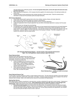 ©2004 Melior, Inc. Steering and Suspension Systems Study Guide
_____________________________________________________________________________________________
_____________________________________________________________________________________________
15
will swell slightly when sufficiently greased. Do not over-grease these joints, as this will rupture the boot and cause
premature part failure.
• When lubricating the suspension, a film of grease should be applied to the steering stops on the steering knuckles and
control arms.
• Chassis lubrication during maintenance also includes lubrication of other wear points. Check the vehicle service
information to locate all of the lubrication points and proper lubricants.
Belt Tension Adjustment
• Check power steering belt for glazing (hard, shiny inner surface), cracking, fraying, and proper alignment.
• Check tension with a belt tension gauge and compare to specifications.
• Many serpentine belts use an automatic belt tensioner and do not require adjustment.
• V-belts and applications that do require adjustment may use either a screw-type adjustment or prying to set the proper
tension.
• Excessive tension can damage the pump bearings.
• On applications with a screw-type adjustment, make sure you have loosened all the required pivot and bracket fasteners
to avoid stripping or bending the adjuster mechanism. If the tension is set by prying, loosen the fasteners, pry to the
proper tension, and then tighten the slide bracket bolt. Use care when prying; do not pry against the reservoir or the side
of the pump. Look for a 3/8ths or 1/2 inch square hole on the housing or a bracket. This hole is designed for a pull
handle to be inserted for safe and easier prying.
Left: Serpentine Belt Routing Diagram – note the location of the automatic belt tensioner.
Right: This V-belt application requires prying to adjust belt tension.
Power Steering Hoses
Standard power steering systems have two hoses: a
pressure hose and a return hose. The hoses are designed
to be tough, since they are exposed to high pressure and
temperature, but they may leak or fail.
• Check for leakage at the connections and the
joints where the metal pipes are crimped to the
rubber hoses. Look for swelling, abrasions,
cracks, and feel for soft or spongy places that
indicate internal deterioration.
• When replacing hoses, also replace any O-rings,
and torque the hose fittings to factory specs.
Flush, refill, and bleed the system.
Power Steering Hoses – note the oil cooler on the lower
assembly.
Power Steering Pressure Test
In some cases, it may be necessary to perform a power steering pressure test. This test checks the operation of the power steering
pump, pressure relief valve, control valve, power piston, and hoses. A pressure gauge and shutoff valve is installed in line with the
pressure hose for testing. Refer to the vehicle service manual for the procedure and specifications.
Steering Gear Service
Most steering gears, whether conventional or rack-and-pinion, provide an adjustment for gear lash or pinion tension. Adjustment is
not normally required during the life of the vehicle. These adjustments must be made with caution to avoid damage to the
steering gear. Refer to the vehicle service manual for specs and adjustment procedures if adjustment is needed.
• Conventional steering gears will normally last the life of the vehicle. It is possible to rebuild both manual and power
steering conventional gears; however, it may not be cost-effective. Refer to the vehicle service information for available
kits and parts (seals, bushings, bearings, power valves, etc.), and the setup procedures and adjustments, and compare
the cost of the parts and labor to that of a new or used unit.
 