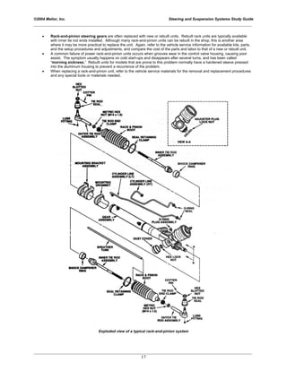 ©2004 Melior, Inc. Steering and Suspension Systems Study Guide
_____________________________________________________________________________________________
_____________________________________________________________________________________________
17
• Rack-and-pinion steering gears are often replaced with new or rebuilt units. Rebuilt rack units are typically available
with inner tie rod ends installed. Although many rack-and-pinion units can be rebuilt in the shop, this is another area
where it may be more practical to replace the unit. Again, refer to the vehicle service information for available kits, parts,
and the setup procedures and adjustments, and compare the cost of the parts and labor to that of a new or rebuilt unit.
• A common failure of power rack-and-pinion units occurs when grooves wear in the control valve housing, causing poor
assist. The symptom usually happens on cold start-ups and disappears after several turns, and has been called
“morning sickness.” Rebuilt units for models that are prone to this problem normally have a hardened sleeve pressed
into the aluminum housing to prevent a recurrence of the problem.
• When replacing a rack-and-pinion unit, refer to the vehicle service materials for the removal and replacement procedures
and any special tools or materials needed.
Exploded view of a typical rack-and-pinion system
 