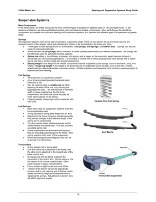 ©2004 Melior, Inc. Steering and Suspension Systems Study Guide
_____________________________________________________________________________________________
_____________________________________________________________________________________________
18
Suspension Systems
Main Components
In the introduction, we briefly discussed the most common types of suspension systems used on cars and light trucks. In the
sections on steering, we discussed ball-and-socket joints and steering linkage components. Now, we’ll discuss the rest of the
components to complete our picture of steering and suspension systems, and examine the different types of suspensions in greater
detail.
Springs
All suspension systems have some type of springs to support the weight of the car and absorb the up and down (jounce and
rebound) motion of the wheels, rather than allowing this motion to be transmitted to the frame and body.
• Three types of steel springs found on automobiles: coil springs, leaf springs, and torsion bars. Springs can also be
made of composite materials.
• Some vehicles use air springs, which consist of a rubber cylinder pressurized by an electric compressor. Air springs can
be effectively used for automatic leveling systems.
• Spring rate refers to the stiffness, or tension, of a spring, and is based on the amount of weight required to bend it.
Spring rate can vary among applications. For example, a vehicle with a towing package may have springs with a higher
spring rate than a similar model with standard equipment.
• Sprung weight is the weight of the vehicle components that are supported by the springs, such as the frame, body, and
engine. Unsprung weight is the weight of the parts that are not supported by the springs, such as the tires, wheels,
wheel bearings, steering knuckles, and axle housing. Vehicle engineers and designers try to minimize unsprung weight to
improve ride and handling.
Coil Springs
• Very common on suspension systems
• A rod of spring steel (specially hardened steel)
rolled into a coil
• Can be made to have a variable rate by either
tapering the width of the rod, or by varying the
spacing of the coils. The coils that are of narrower
width or closer together are the first to be
compressed; the other coils come into play as
more load is placed on the spring.
• Fatigued (weak) coil springs must be replaced with
new units. Variable Rate Coil Spring
Leaf Springs
• Have been used on suspension systems since the
horse-and-buggy days
• A long flat strip of spring steel forged into an arch
• Attached to the frame through a shackle assembly
that permits changes in the effective length of the
spring as it is compressed
• To carry heavier loads, additional leaves can be
stacked below the master leaf. This also provides
a variable spring rate.
• Some suspensions use transverse leaf springs
that are mounted perpendicular to the frame. One
spring supports both sides of the suspension.
• When leaf springs become fatigued, they can be
re-arched in a frame shop.
Leaf Spring
Torsion Bars
• A long straight rod of spring steel
• One end of the bar is attached to the frame, and
the other end is attached to the inboard side of the
lower control arm.
• During jounce, the bar twists to absorb the
movement of the control arm. During rebound, the
bar returns to its normal loaded shape. Often
used because of space considerations
• Found mostly on light trucks and some SUVs
• Tension of the torsion bar can be adjusted by
turning a bolt or nut near the end of the bar, which
allows the vehicle height to be restored without
replacing the springs. Adjustments to torsion bars
will affect alignment angles.
Torsion Bar Suspension
 