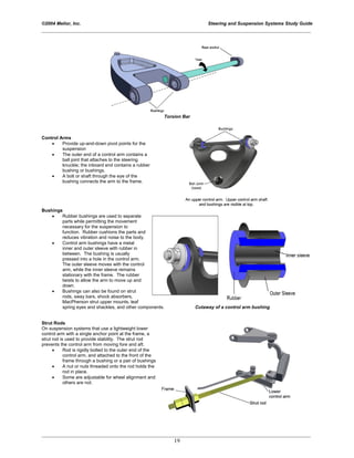 ©2004 Melior, Inc. Steering and Suspension Systems Study Guide
_____________________________________________________________________________________________
_____________________________________________________________________________________________
19
Torsion Bar
Control Arms
• Provide up-and-down pivot points for the
suspension
• The outer end of a control arm contains a
ball joint that attaches to the steering
knuckle; the inboard end contains a rubber
bushing or bushings.
• A bolt or shaft through the eye of the
bushing connects the arm to the frame.
Bushings
• Rubber bushings are used to separate
parts while permitting the movement
necessary for the suspension to
function. Rubber cushions the parts and
reduces vibration and noise to the body.
• Control arm bushings have a metal
inner and outer sleeve with rubber in
between. The bushing is usually
pressed into a hole in the control arm.
The outer sleeve moves with the control
arm, while the inner sleeve remains
stationary with the frame. The rubber
twists to allow the arm to move up and
down.
• Bushings can also be found on strut
rods, sway bars, shock absorbers,
MacPherson strut upper mounts, leaf
spring eyes and shackles, and other components. Cutaway of a control arm bushing
Strut Rods
On suspension systems that use a lightweight lower
control arm with a single anchor point at the frame, a
strut rod is used to provide stability. The strut rod
prevents the control arm from moving fore and aft.
• Rod is rigidly bolted to the outer end of the
control arm, and attached to the front of the
frame through a bushing or a pair of bushings
• A nut or nuts threaded onto the rod holds the
rod in place.
• Some are adjustable for wheel alignment and
others are not.
 