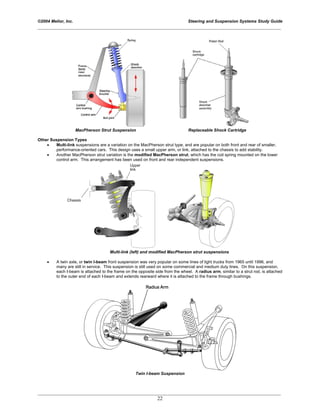 ©2004 Melior, Inc. Steering and Suspension Systems Study Guide
_____________________________________________________________________________________________
_____________________________________________________________________________________________
22
MacPherson Strut Suspension Replaceable Shock Cartridge
Other Suspension Types
• Multi-link suspensions are a variation on the MacPherson strut type, and are popular on both front and rear of smaller,
performance-oriented cars. This design uses a small upper arm, or link, attached to the chassis to add stability.
• Another MacPherson strut variation is the modified MacPherson strut, which has the coil spring mounted on the lower
control arm. This arrangement has been used on front and rear independent suspensions.
Multi-link (left) and modified MacPherson strut suspensions
• A twin axle, or twin I-beam front suspension was very popular on some lines of light trucks from 1965 until 1996, and
many are still in service. This suspension is still used on some commercial and medium duty lines. On this suspension,
each I-beam is attached to the frame on the opposite side from the wheel. A radius arm, similar to a strut rod, is attached
to the outer end of each I-beam and extends rearward where it is attached to the frame through bushings.
Twin I-beam Suspension
 